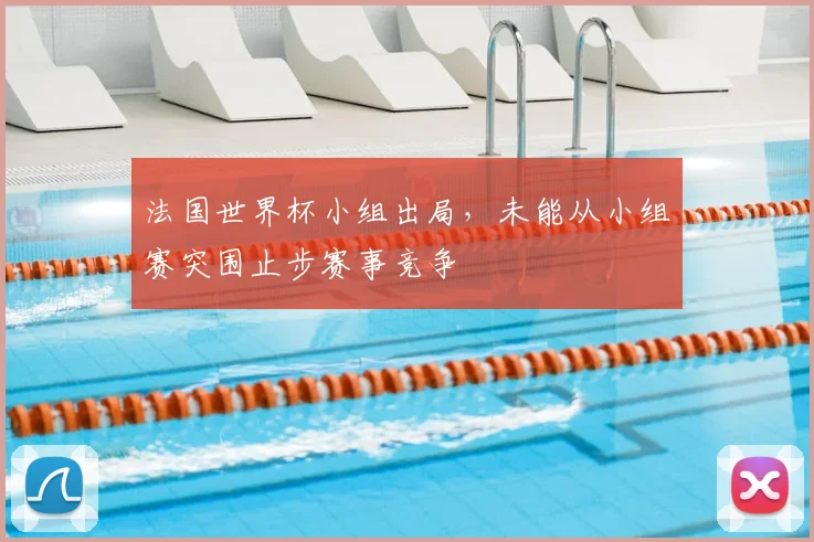 法国世界杯小组出局,未能从小组赛突围止步赛事竞争