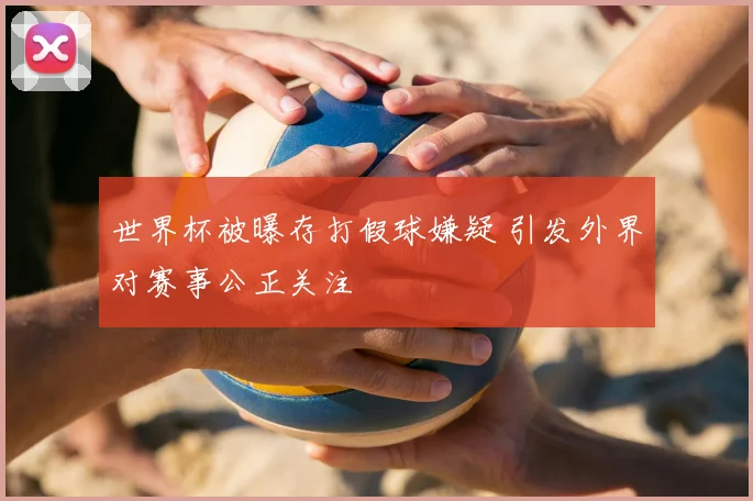 世界杯被曝存打假球嫌疑 引发外界对赛事公正关注