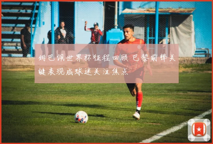 姆巴佩世界杯征程回顾 巴黎前锋关键表现成球迷关注焦点