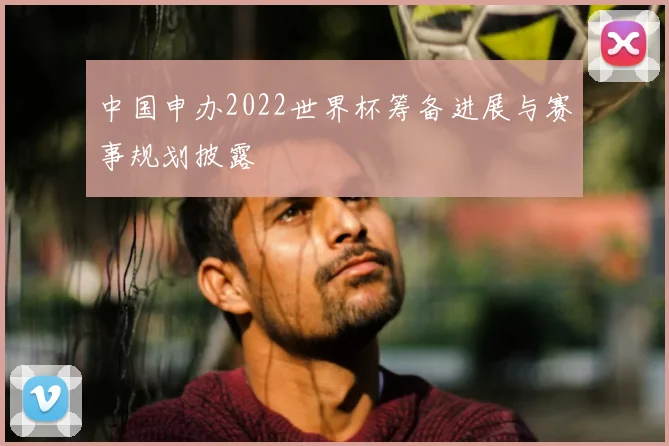 中国申办2022世界杯筹备进展与赛事规划披露