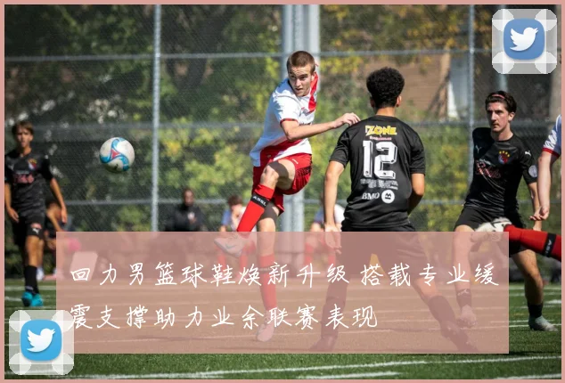 回力男篮球鞋焕新升级 搭载专业缓震支撑助力业余联赛表现