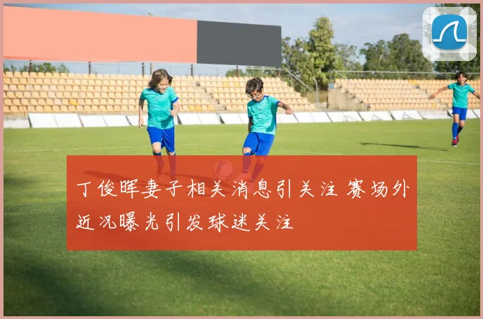 丁俊晖妻子相关消息引关注 赛场外近况曝光引发球迷关注