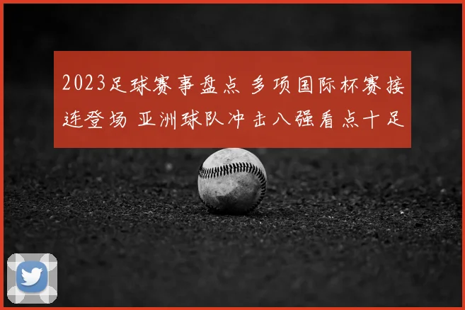 2023足球赛事盘点 多项国际杯赛接连登场 亚洲球队冲击八强看点十足