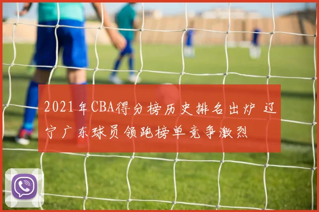 2021年CBA得分榜历史排名出炉 辽宁广东球员领跑榜单竞争激烈