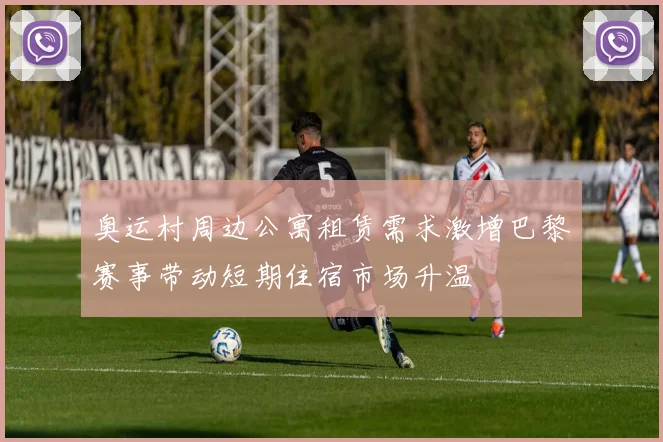 奥运村周边公寓租赁需求激增巴黎赛事带动短期住宿市场升温