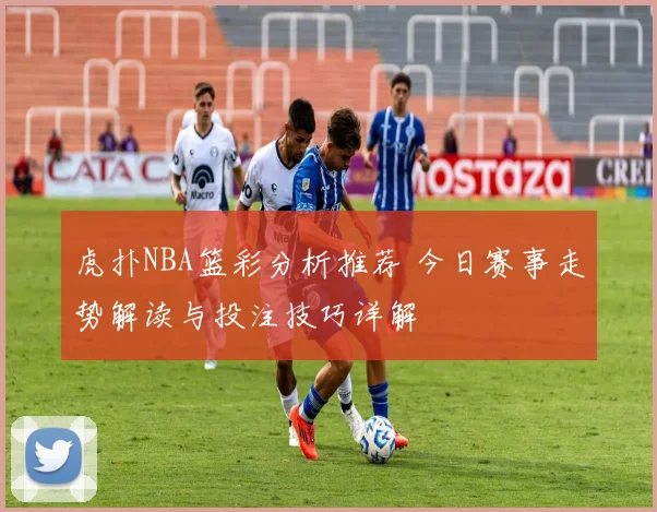 虎扑NBA篮彩分析推荐 今日赛事走势解读与投注技巧详解