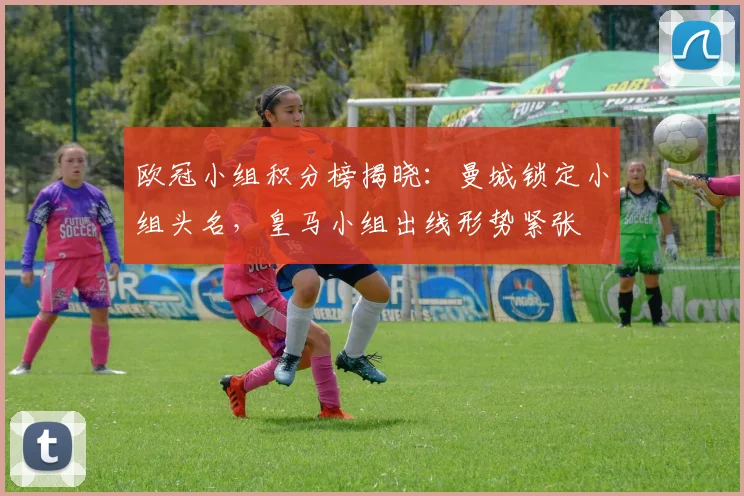 欧冠小组积分榜揭晓:曼城锁定小组头名,皇马小组出线形势紧张