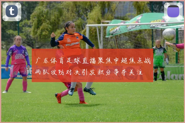 广东体育足球直播聚焦中超焦点战两队攻防对决引发积分争夺关注
