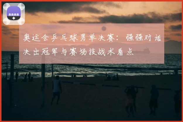 奥运会乒乓球男单决赛：强强对话决出冠军与赛场技战术看点