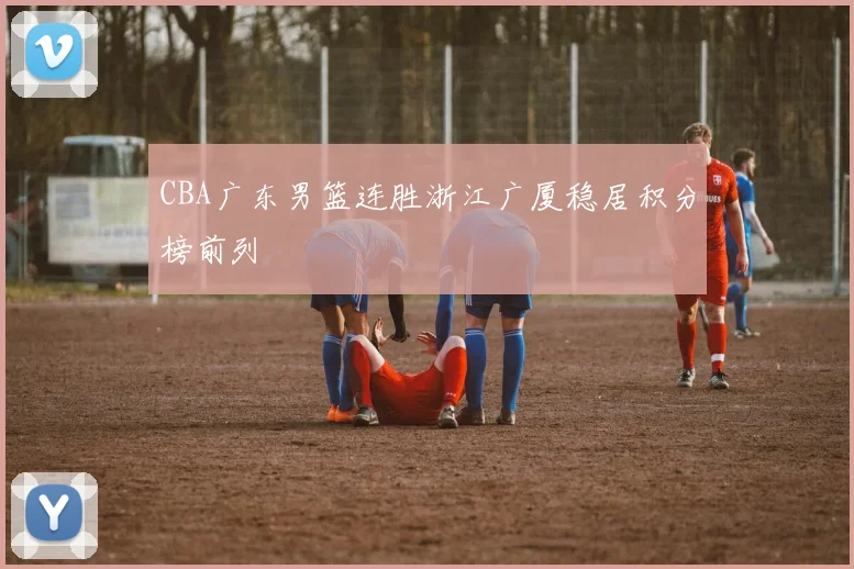 CBA广东男篮连胜浙江广厦稳居积分榜前列