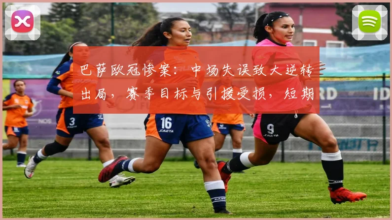 巴萨欧冠惨案：中场失误致大逆转出局，赛季目标与引援受损，短期重建压力增大