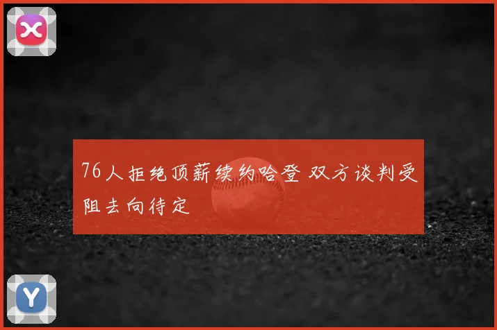 76人拒绝顶薪续约哈登 双方谈判受阻去向待定
