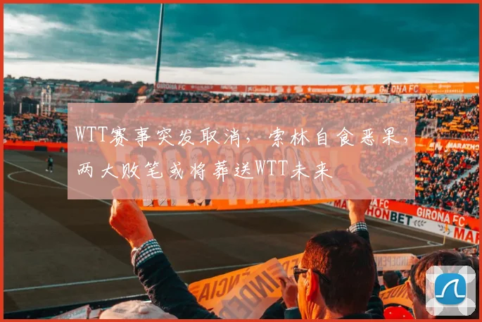 WTT赛事突发取消，索林自食恶果，两大败笔或将葬送WTT未来