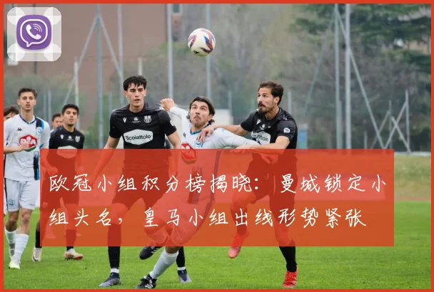 欧冠小组积分榜揭晓:曼城锁定小组头名,皇马小组出线形势紧张