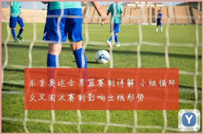 东京奥运会男篮赛制详解 小组循环交叉淘汰赛制影响出线形势