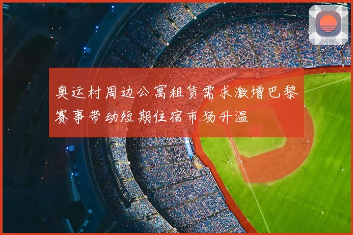 奥运村周边公寓租赁需求激增巴黎赛事带动短期住宿市场升温