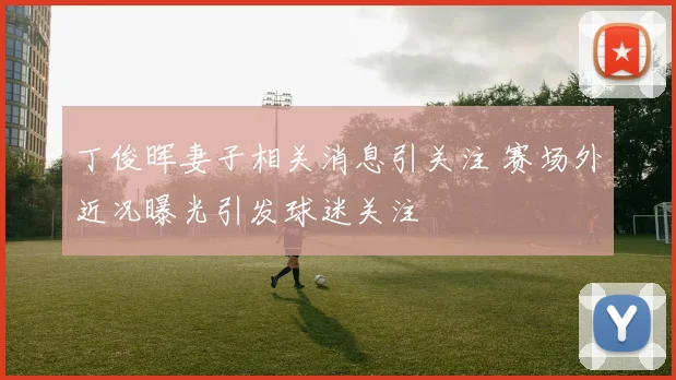 丁俊晖妻子相关消息引关注 赛场外近况曝光引发球迷关注