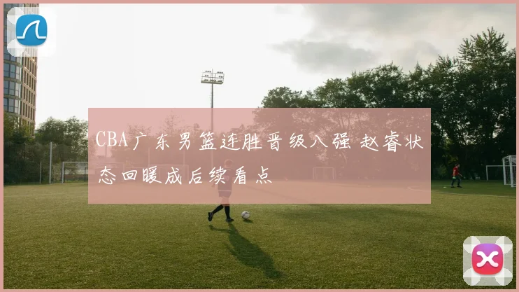 CBA广东男篮连胜晋级八强 赵睿状态回暖成后续看点