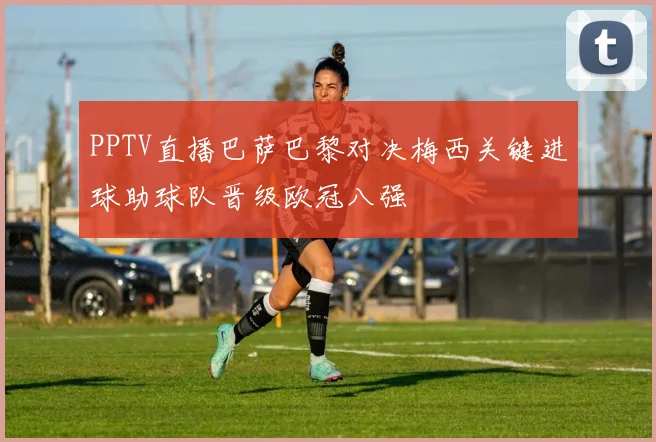 PPTV直播巴萨巴黎对决梅西关键进球助球队晋级欧冠八强