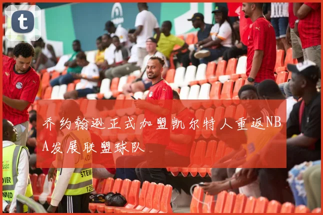 乔约翰逊正式加盟凯尔特人重返NBA发展联盟球队